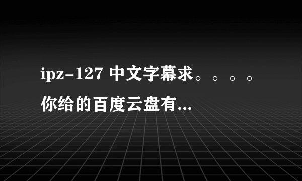 ipz-127 中文字幕求。。。。你给的百度云盘有密码。。。