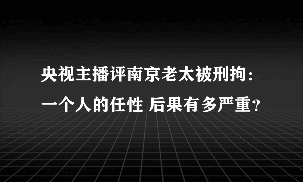 央视主播评南京老太被刑拘：一个人的任性 后果有多严重？