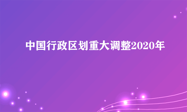 中国行政区划重大调整2020年